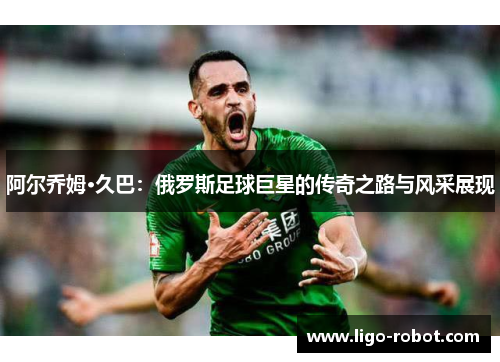 阿尔乔姆·久巴：俄罗斯足球巨星的传奇之路与风采展现