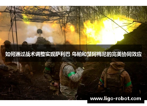 如何通过战术调整实现萨利巴 乌帕和楚阿梅尼的完美协同效应