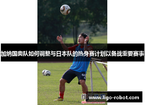 加纳国奥队如何调整与日本队的热身赛计划以备战重要赛事