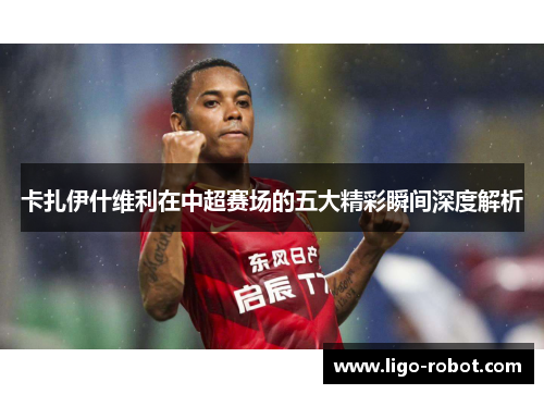 卡扎伊什维利在中超赛场的五大精彩瞬间深度解析