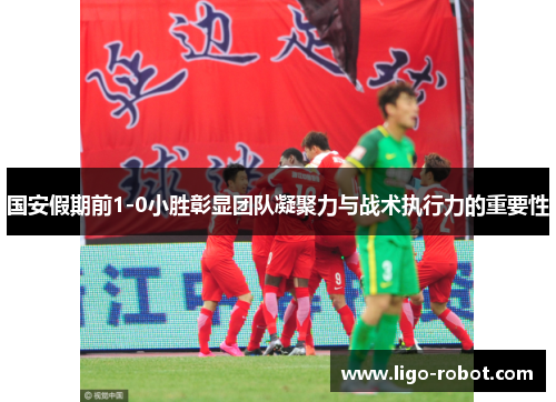 国安假期前1-0小胜彰显团队凝聚力与战术执行力的重要性