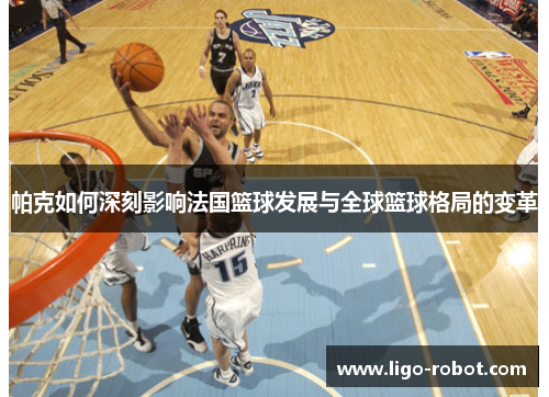 帕克如何深刻影响法国篮球发展与全球篮球格局的变革